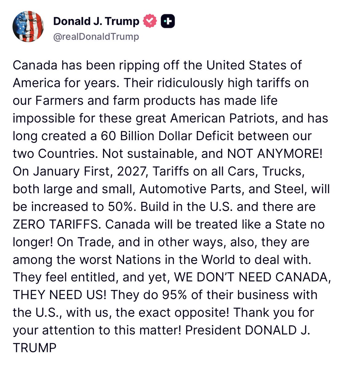 Trump: Canada has been ripping off the United States of America for years. Their ridiculously high tariffs on our Farmers and farm products has made life impossible for these great American Patriots, and has long created a 60 Billion Dollar Deficit between our two Countries. Not sustainable, and NOT ANYMORE. On January First, 2027, Tariffs on all Cars, Trucks, both large and small, Automotive Parts, and Steel, will be increased to 50%. Build in the U.S. and there are ZERO TARIFFS. Canada will be treated like a State no longer. On Trade, and in other ways, also, they are among the worst Nations in the World to deal with. They feel entitled, and yet, WE DON'T NEED CANADA, THEY NEED US. They do 95% of their business with the U.S., with us, the exact opposite
